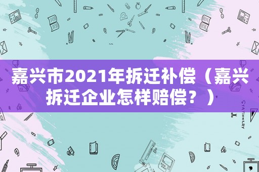 嘉興市2021年拆遷補(bǔ)償（嘉興拆遷企業(yè)怎樣賠償？）