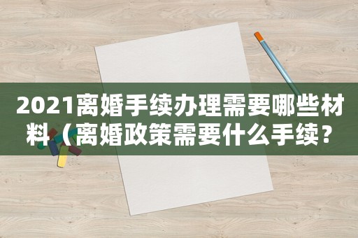 2021離婚手續(xù)辦理需要哪些材料（離婚政策需要什么手續(xù)？）