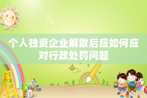 個(gè)人獨(dú)資企業(yè)解散后應(yīng)如何應(yīng)對(duì)行政處罰問題