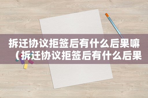拆遷協(xié)議拒簽后有什么后果嘛（拆遷協(xié)議拒簽后有什么后果）