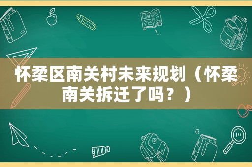 懷柔區(qū)南關(guān)村未來(lái)規(guī)劃（懷柔南關(guān)拆遷了嗎？）