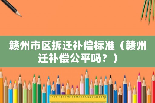 贛州市區(qū)拆遷補(bǔ)償標(biāo)準(zhǔn)（贛州遷補(bǔ)償公平嗎？）