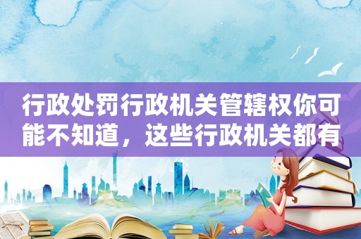 行政處罰行政機關(guān)管轄權(quán)你可能不知道，這些行政機關(guān)都有管轄權(quán)