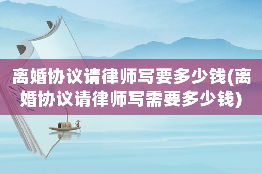 離婚協(xié)議請律師寫要多少錢(離婚協(xié)議請律師寫需要多少錢)