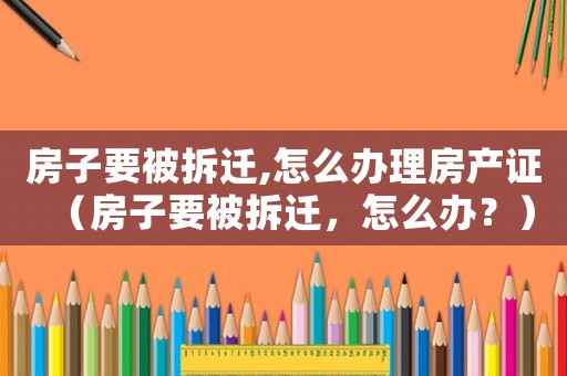 房子要被拆遷,怎么辦理房產(chǎn)證（房子要被拆遷，怎么辦？）