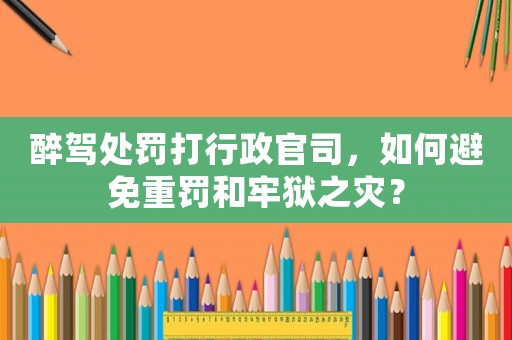醉駕處罰打行政官司，如何避免重罰和牢獄之災(zāi)？