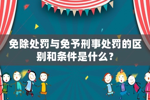 免除處罰與免予刑事處罰的區(qū)別和條件是什么？