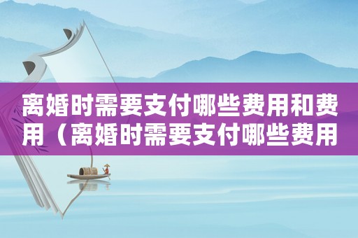 離婚時(shí)需要支付哪些費(fèi)用和費(fèi)用（離婚時(shí)需要支付哪些費(fèi)用？）