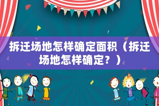 拆遷場(chǎng)地怎樣確定面積（拆遷場(chǎng)地怎樣確定？）