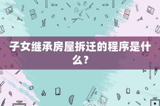 子女繼承房屋拆遷的程序是什么？