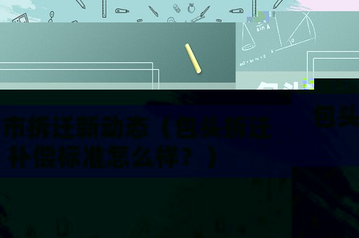 包頭市拆遷新動態(tài)（包頭拆遷補償標準怎么樣？）