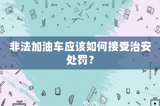 非法加油車應(yīng)該如何接受治安處罰？