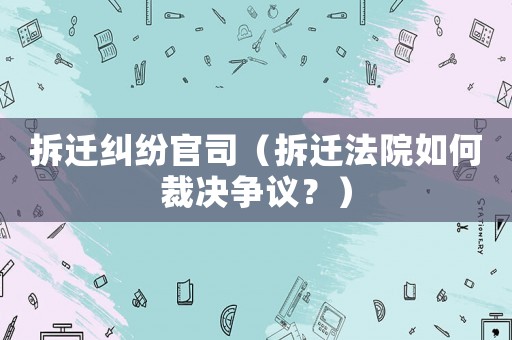 拆遷糾紛官司（拆遷法院如何裁決爭議？）