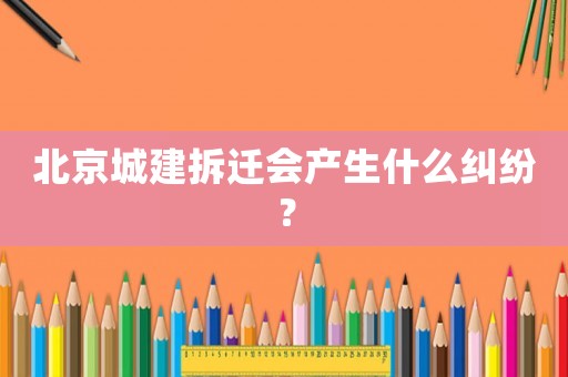 北京城建拆遷會產(chǎn)生什么糾紛？