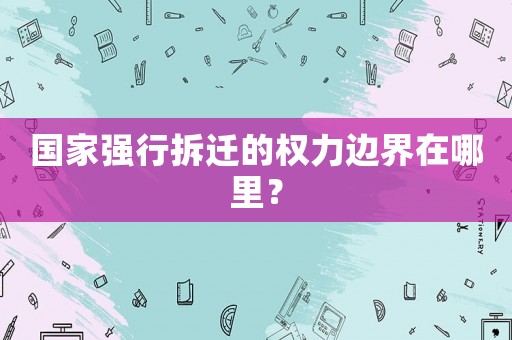 國(guó)家強(qiáng)行拆遷的權(quán)力邊界在哪里？