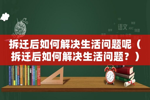 拆遷后如何解決生活問題呢（拆遷后如何解決生活問題？）