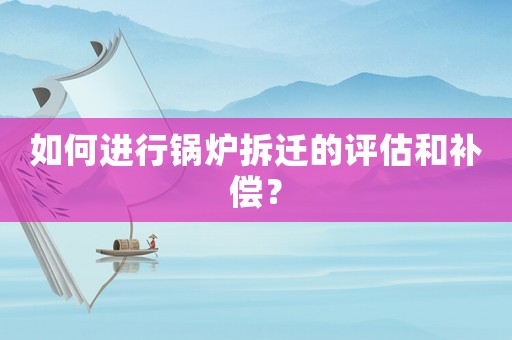 如何進(jìn)行鍋爐拆遷的評(píng)估和補(bǔ)償？