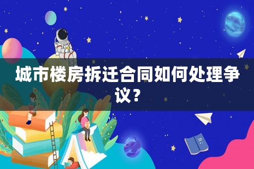 城市樓房拆遷合同如何處理爭議？
