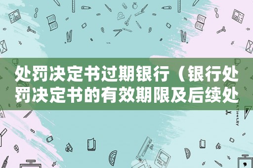 處罰決定書過期銀行（銀行處罰決定書的有效期限及后續(xù)處理）