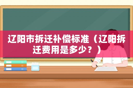 遼陽市拆遷補償標準（遼陽拆遷費用是多少？）