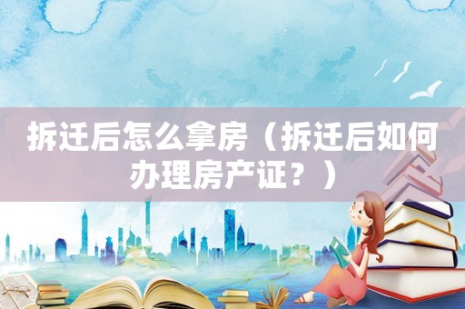 拆遷后怎么拿房（拆遷后如何辦理房產(chǎn)證？）