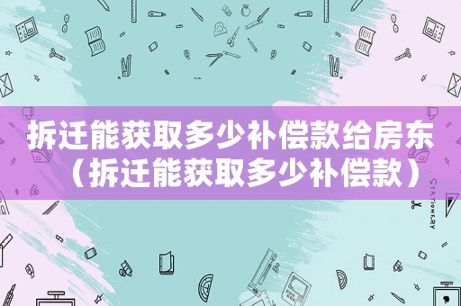 拆遷能獲取多少補(bǔ)償款給房東（拆遷能獲取多少補(bǔ)償款）