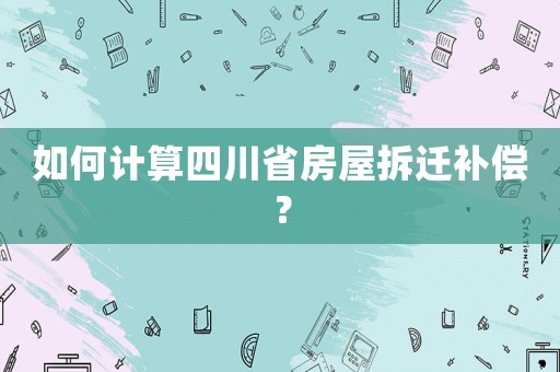 如何計(jì)算四川省房屋拆遷補(bǔ)償？
