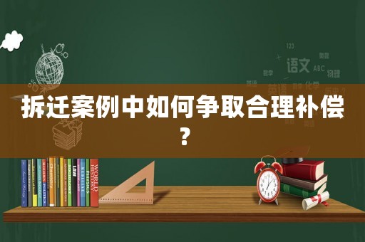 拆遷案例中如何爭取合理補償？