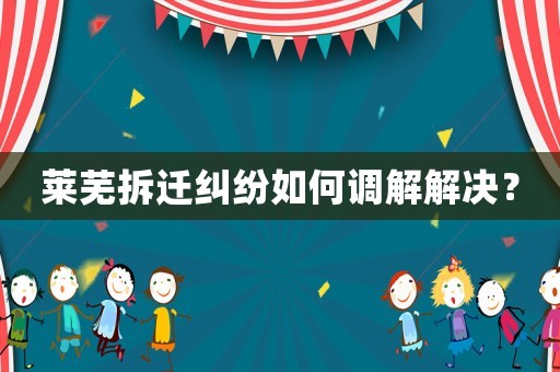 萊蕪拆遷糾紛如何調(diào)解解決？