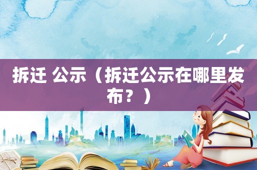 拆遷 公示（拆遷公示在哪里發(fā)布？）