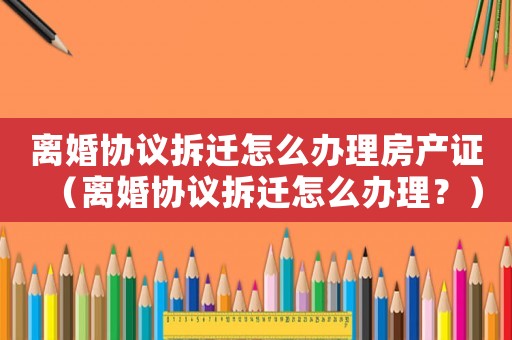 離婚協(xié)議拆遷怎么辦理房產(chǎn)證（離婚協(xié)議拆遷怎么辦理？）