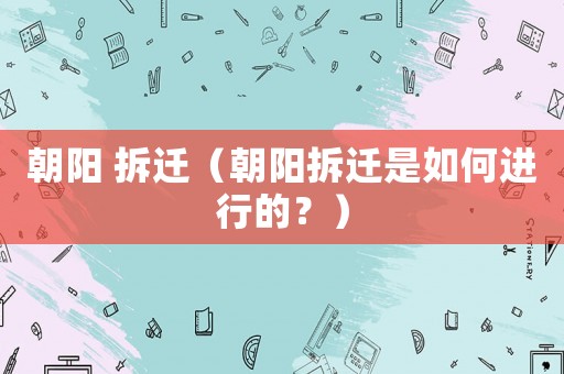 朝陽(yáng) 拆遷（朝陽(yáng)拆遷是如何進(jìn)行的？）