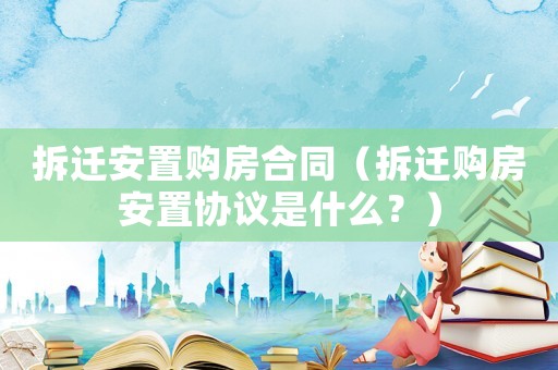 拆遷安置購房合同（拆遷購房安置協(xié)議是什么？）