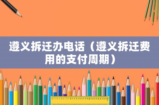 遵義拆遷辦電話（遵義拆遷費(fèi)用的支付周期）