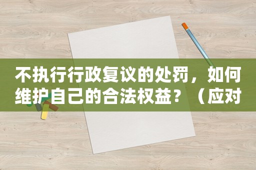 不執(zhí)行行政復議的處罰，如何維護自己的合法權益？（應對步驟詳解）