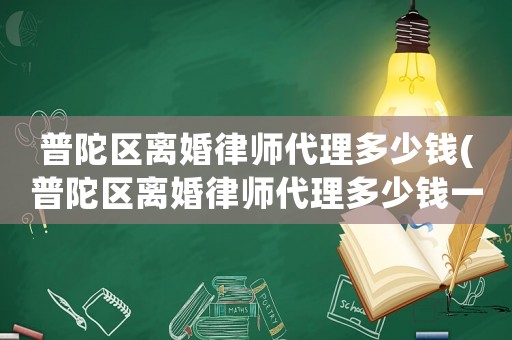 普陀區(qū)離婚律師代理多少錢(qián)(普陀區(qū)離婚律師代理多少錢(qián)一次)