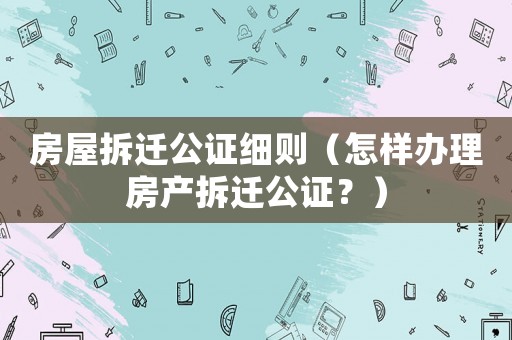 房屋拆遷公證細(xì)則（怎樣辦理房產(chǎn)拆遷公證？）