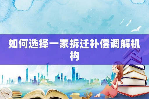 如何選擇一家拆遷補償調(diào)解機構(gòu)