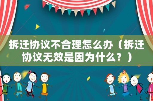 拆遷協(xié)議不合理怎么辦（拆遷協(xié)議無效是因為什么？）