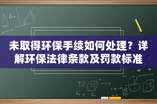 未取得環(huán)保手續(xù)如何處理？詳解環(huán)保法律條款及罰款標(biāo)準(zhǔn)