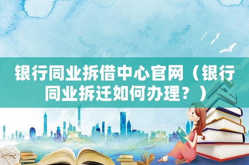 銀行同業(yè)拆借中心官網（銀行同業(yè)拆遷如何辦理？）