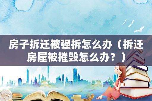 房子拆遷被強拆怎么辦（拆遷房屋被摧毀怎么辦？）