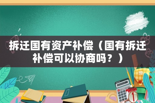 拆遷國有資產(chǎn)補償（國有拆遷補償可以協(xié)商嗎？）