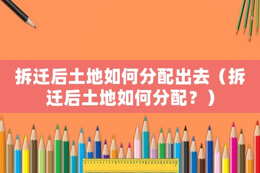 拆遷后土地如何分配出去（拆遷后土地如何分配？）