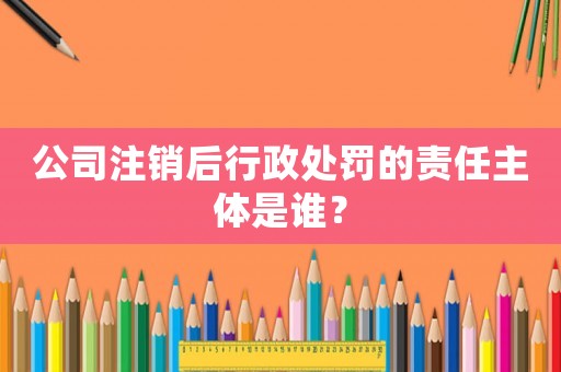 公司注銷后行政處罰的責(zé)任主體是誰？