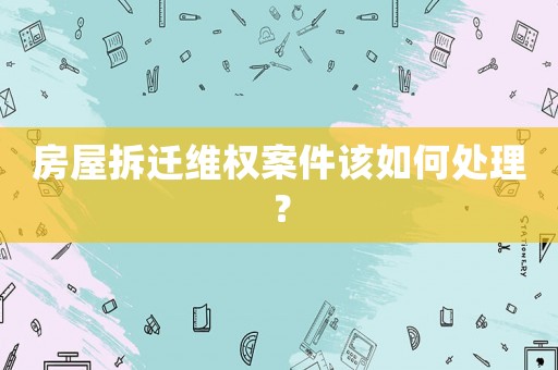 房屋拆遷維權(quán)案件該如何處理？