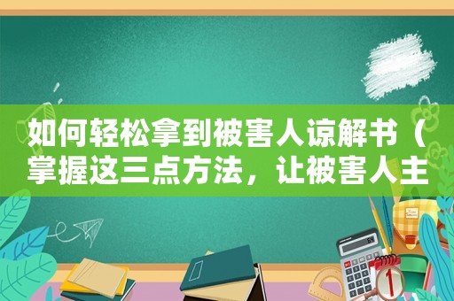 如何輕松拿到被害人諒解書（掌握這三點(diǎn)方法，讓被害人主動(dòng)求你）