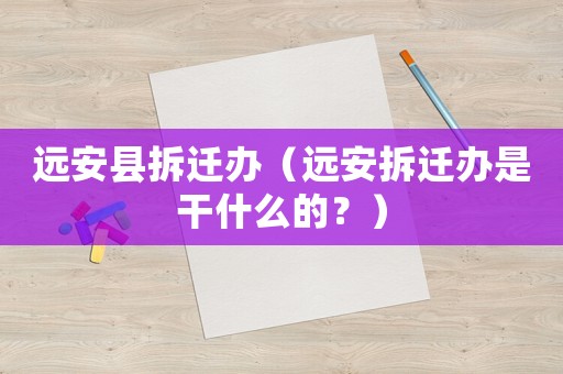 遠(yuǎn)安縣拆遷辦（遠(yuǎn)安拆遷辦是干什么的？）