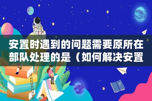 安置時(shí)遇到的問(wèn)題需要原所在部隊(duì)處理的是（如何解決安置問(wèn)題？）