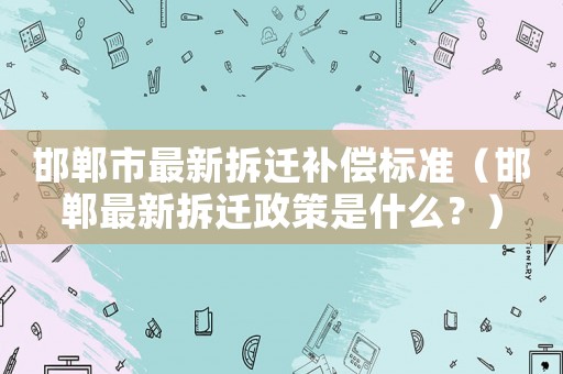 邯鄲市最新拆遷補(bǔ)償標(biāo)準(zhǔn)（邯鄲最新拆遷政策是什么？）